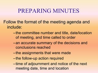 PREPARING MINUTES
Follow the format of the meeting agenda and
 include:
    –the committee number and title, date/location
     of meeting, and time called to order
    –an accurate summary of the decisions and
     conclusions reached
    –the assignments that were made
    –the follow-up action required
    –time of adjournment and notice of the next
     meeting date, time and location
 