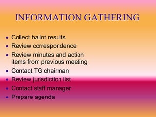 INFORMATION GATHERING
   Collect ballot results
   Review correspondence
   Review minutes and action
    items from previous meeting
   Contact TG chairman
   Review jurisdiction list
   Contact staff manager
   Prepare agenda
 