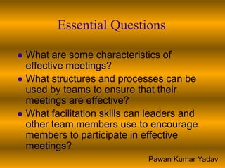 Essential Questions

 What are some characteristics of
  effective meetings?
 What structures and processes can be
  used by teams to ensure that their
  meetings are effective?
 What facilitation skills can leaders and
  other team members use to encourage
  members to participate in effective
  meetings?
                              Pawan Kumar Yadav
 