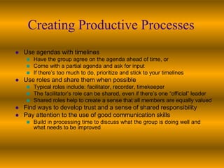Creating Productive Processes
   Use agendas with timelines
      Have the group agree on the agenda ahead of time, or
      Come with a partial agenda and ask for input
      If there’s too much to do, prioritize and stick to your timelines
   Use roles and share them when possible
      Typical roles include: facilitator, recorder, timekeeper
      The facilitator’s role can be shared, even if there’s one “official” leader
      Shared roles help to create a sense that all members are equally valued
   Find ways to develop trust and a sense of shared responsibility
   Pay attention to the use of good communication skills
        Build in processing time to discuss what the group is doing well and
         what needs to be improved
 
