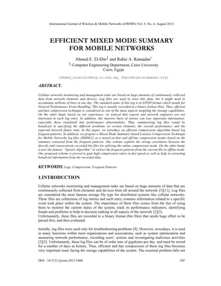 International Journal of Wireless & Mobile Networks (IJWMN) Vol. 5, No. 4, August 2013
DOI : 10.5121/ijwmn.2013.5408 105
EFFICIENT MIXED MODE SUMMARY
FOR MOBILE NETWORKS
Ahmed E. El-Din1 and Rabie A. Ramadan1
1 Computer Engineering Department, Cairo University
Cairo, Egypt
{Ahmed_ezzeldin@eng.cu.edu.eg, Rabie@rabieramadan.org}
ABSTRACT.
Cellular networks monitoring and management tasks are based on huge amounts of continuously collected
data from network elements and devices. Log files are used to store this data, but it might need to
accumulate millions of lines in one day. The standard name of this log is in GPEH format which stands for
General Performance Event Handling. This log is usually recorded in a binary format (bin). Thus, efficient
and fast compression technique is considered as one of the main aspects targeting the storage capabilities.
On the other hand, based on our experience, we noticed that experts and network engineers are not
interested in each log entry. In addition, this massive burst of entries can lose important information;
especially those translated into performance abnormalities. Thus, summarizing log files would be
beneficial in specifying the different problems on certain elements, the overall performance and the
expected network future state. In this paper, we introduce an efficient compression algorithm based log
frequent patterns. In addition, we propose a Mixed Mode Summary-based Lossless Compression Technique
for Mobile Networks log files (MMSLC) as a mixed on-line and off-line compression modes based on the
summary extracted from the frequent patterns. Our scheme exploits the strong correlation between the
directly and consecutively recorded bin files for utilizing the online compression mode. On the other hand,
it uses the famous “Apriori Algorithm” to extract the frequent patterns from the current file in offline mode.
Our proposed scheme is proved to gain high compression ratios in fast speed as well as help in extracting
beneficial information from the recorded data.
KEYWORDS. Logs, Compression, Frequent Patterns
1.INTRODUCTION
Cellular networks monitoring and management tasks are based on huge amounts of data that are
continuously collected from elements and devices from all around the network [5][11]. Log files
are considered the most famous storage file type for distributed systems like cellular networks.
These files are collections of log entries and each entry contains information related to a specific
event took place within the system. The importance of these files comes from the fact of using
them to monitor the current status of the system, track its performance indicators, identifying
frauds and problems to help in decision making in all aspects of the network [2][3].
Unfortunately, these files are recorded in a binary format (bin files) that needs huge effort to be
parsed first, and then evaluated.
Initially, log files were used only for troubleshooting problems [8]. However, nowadays, it is used
in many functions within most organizations and associations, such as system optimization and
measuring network performance, recording users’ actions and investigating malicious activities
[2][3]. Unfortunately, these log files can be of order tens of gigabytes per day, and must be stored
for a number of days as history. Thus, efficient and fast compression of these log files becomes
very important issue facing the storage capabilities of the system. The essential problem falls not
 