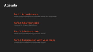 Agenda
Part 1: Acquaintance
Introduction to mobile testing, overview of tools and approaches
Part 2: KISS your code
How to write simple and good tests
Part 3: Infrastructure
Introduction to mobile testing, overview of tools
Part 4: Cooperation with your team
Introduction to mobile testing, overview of tools
3
 