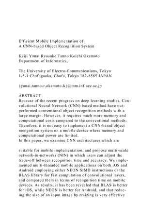Efficient Mobile Implementation of
A CNN-based Object Recognition System
Keiji Yanai Ryosuke Tanno Koichi Okamoto
Department of Informatics,
The University of Electro-Communications, Tokyo
1-5-1 Chofugaoka, Chofu, Tokyo 182-8585 JAPAN
{yanai,tanno-r,okamoto-k}@mm.inf.uec.ac.jp
ABSTRACT
Because of the recent progress on deep learning studies, Con-
volutional Neural Network (CNN) based method have out-
performed conventional object recognition methods with a
large margin. However, it requires much more memory and
computational costs compared to the conventional methods.
Therefore, it is not easy to implement a CNN-based object
recognition system on a mobile device where memory and
computational power are limited.
In this paper, we examine CNN architectures which are
suitable for mobile implementation, and propose multi-scale
network-in-networks (NIN) in which users can adjust the
trade-off between recognition time and accuracy. We imple-
mented multi-threaded mobile applications on both iOS and
Android employing either NEON SIMD instructions or the
BLAS library for fast computation of convolutional layers,
and compared them in terms of recognition time on mobile
devices. As results, it has been revealed that BLAS is better
for iOS, while NEON is better for Android, and that reduc-
ing the size of an input image by resizing is very effective
 