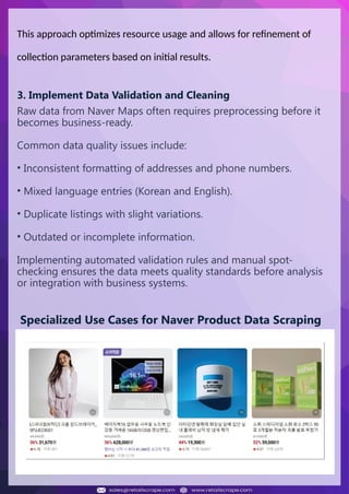 Understanding Web Scraping Foodhub Reviews
Web scraping involves extracting large amounts of data from websites in an
automated manner. Foodhub Reviews Scraper is designed to help businesses collect
customer reviews from Foodhub, a popular food delivery platform.
By scraping reviews, ratings, and feedback from customers, businesses can gain
insights into various aspects of their service, including food quality, delivery times,
and customer satisfaction.
Instead of relying on manual data collection, Foodhub Reviews Data Collection
through scraping allows for real-time access to a large volume of structured data,
which is essential for making informed decisions.
Introduction
In today's dynamic quick-commerce landscape, staying competitive requires
instant visibility into market pricing trends and consumer preferences. This case
study examines how a leading grocery delivery chain with 30+ online stores
across major Indian metropolitan areas leveraged Real-Time Grocery Price
Monitoring solutions from us to transform their business intelligence capabilities
and market positioning strategies.
The client struggled with maintaining competitive pricing across thousands of
SKUs and identifying regional pricing patterns. They also suffered revenue
leakage due to suboptimal pricing strategies. They needed a comprehensive
solution to provide detailed insights into quick-commerce market dynamics and
enable precise price optimization across their diverse grocery catalog.
The client revolutionized their approach to pricing strategy and inventory
management by implementing advanced Grocery Price Data Scraping
technologies. This resulted in remarkable improvements in market
responsiveness, profit margins, and substantial revenue growth.
Client Success Story
Introduction
This case study highlights how our Coupang Product Price Scraping Service
revolutionized a client's market analysis and pricing optimization strategy. By
deploying advanced techniques, we empowered the client with unmatched insights
into the competitive dynamics of South Korea's leading e-commerce platform.
Our customized solution delivered robust market intelligence, enabling clients to
drive data-backed pricing decisions, swiftly adapt to market changes, and
significantly enhance their profit margins. Leveraging our specialized Coupang
Product Data Scraping Solutions scraping tools, the client gained the strategic edge
necessary to excel within Coupang's fast-evolving marketplace.
The Client
Introduction
In the competitive fantasy cricket market, gaining insights into player
performance and match dynamics is crucial for informed decision-making and
sustained growth. This case study explores how a leading fantasy cricket
platform, with over 2 million active users, utilized our ESPNcricinfo Data Scraping
solutions to enhance business intelligence and market position.
The client faced delayed stats, inaccurate player predictions, and revenue losses
from poor user engagement. They needed a solution that offered real-time
insights into cricket matches and allowed for accurate player valuation across
various tournament formats.
By adopting our advanced ESPNcricinfo API Scraping technology, the client
transformed their fantasy cricket scoring and user engagement strategies. This
led to significant improvements in user retention and platform profitability and,
ultimately, a substantial boost in revenue growth.
Client Success Story
This approach optimizes resource usage and allows for refinement of
collection parameters based on initial results.
3. Implement Data Validation and Cleaning
Raw data from Naver Maps often requires preprocessing before it
becomes business-ready.
Common data quality issues include:
• Inconsistent formatting of addresses and phone numbers.
• Mixed language entries (Korean and English).
• Duplicate listings with slight variations.
• Outdated or incomplete information.
Implementing automated validation rules and manual spot-
checking ensures the data meets quality standards before analysis
or integration with business systems.
Specialized Use Cases for Naver Product Data Scraping
 