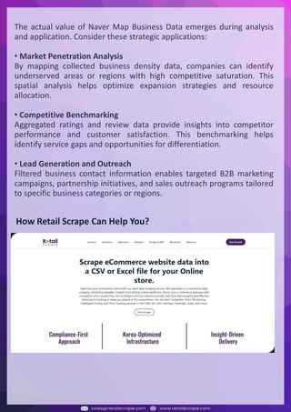 Understanding Web Scraping Foodhub Reviews
Web scraping involves extracting large amounts of data from websites in an automated manner.
Foodhub Reviews Scraper is designed to help businesses collect customer reviews from Foodhub,
a popular food delivery platform.
By scraping reviews, ratings, and feedback from customers, businesses can gain insights into
various aspects of their service, including food quality, delivery times, and customer satisfaction.
Instead of relying on manual data collection, Foodhub Reviews Data Collection through scraping
allows for real-time access to a large volume of structured data, which is essential for making
informed decisions.
Introduction
In today's dynamic quick-commerce landscape, staying competitive requires instant visibility
into market pricing trends and consumer preferences. This case study examines how a leading
grocery delivery chain with 30+ online stores across major Indian metropolitan areas
leveraged Real-Time Grocery Price Monitoring solutions from us to transform their business
intelligence capabilities and market positioning strategies.
The client struggled with maintaining competitive pricing across thousands of SKUs and
identifying regional pricing patterns. They also suffered revenue leakage due to suboptimal
pricing strategies. They needed a comprehensive solution to provide detailed insights into
quick-commerce market dynamics and enable precise price optimization across their diverse
grocery catalog.
The client revolutionized their approach to pricing strategy and inventory management by
implementing advanced Grocery Price Data Scraping technologies. This resulted in
remarkable improvements in market responsiveness, profit margins, and substantial revenue
growth.
Client Success Story
Introduction
This case study highlights how our Coupang Product Price Scraping Service revolutionized a
client's market analysis and pricing optimization strategy. By deploying advanced
techniques, we empowered the client with unmatched insights into the competitive
dynamics of South Korea's leading e-commerce platform.
Our customized solution delivered robust market intelligence, enabling clients to drive data-
backed pricing decisions, swiftly adapt to market changes, and significantly enhance their
profit margins. Leveraging our specialized Coupang Product Data Scraping Solutions scraping
tools, the client gained the strategic edge necessary to excel within Coupang's fast-evolving
marketplace.
The Client
Introduction
In the competitive fantasy cricket market, gaining insights into player performance and match
dynamics is crucial for informed decision-making and sustained growth. This case study
explores how a leading fantasy cricket platform, with over 2 million active users, utilized our
ESPNcricinfo Data Scraping solutions to enhance business intelligence and market position.
The client faced delayed stats, inaccurate player predictions, and revenue losses from poor
user engagement. They needed a solution that offered real-time insights into cricket matches
and allowed for accurate player valuation across various tournament formats.
By adopting our advanced ESPNcricinfo API Scraping technology, the client transformed their
fantasy cricket scoring and user engagement strategies. This led to significant improvements
in user retention and platform profitability and, ultimately, a substantial boost in revenue
growth.
Client Success Story
The actual value of Naver Map Business Data emerges during analysis
and application. Consider these strategic applications:
• Market Penetration Analysis
By mapping collected business density data, companies can identify
underserved areas or regions with high competitive saturation. This
spatial analysis helps optimize expansion strategies and resource
allocation.
• Competitive Benchmarking
Aggregated ratings and review data provide insights into competitor
performance and customer satisfaction. This benchmarking helps
identify service gaps and opportunities for differentiation.
• Lead Generation and Outreach
Filtered business contact information enables targeted B2B marketing
campaigns, partnership initiatives, and sales outreach programs tailored
to specific business categories or regions.
How Retail Scrape Can Help You?
 