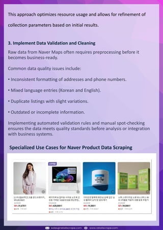 Understanding Web Scraping Foodhub Reviews
Web scraping involves extracting large amounts of data from websites in an automated manner.
Foodhub Reviews Scraper is designed to help businesses collect customer reviews from Foodhub,
a popular food delivery platform.
By scraping reviews, ratings, and feedback from customers, businesses can gain insights into
various aspects of their service, including food quality, delivery times, and customer satisfaction.
Instead of relying on manual data collection, Foodhub Reviews Data Collection through scraping
allows for real-time access to a large volume of structured data, which is essential for making
informed decisions.
Introduction
In today's dynamic quick-commerce landscape, staying competitive requires instant visibility
into market pricing trends and consumer preferences. This case study examines how a leading
grocery delivery chain with 30+ online stores across major Indian metropolitan areas
leveraged Real-Time Grocery Price Monitoring solutions from us to transform their business
intelligence capabilities and market positioning strategies.
The client struggled with maintaining competitive pricing across thousands of SKUs and
identifying regional pricing patterns. They also suffered revenue leakage due to suboptimal
pricing strategies. They needed a comprehensive solution to provide detailed insights into
quick-commerce market dynamics and enable precise price optimization across their diverse
grocery catalog.
The client revolutionized their approach to pricing strategy and inventory management by
implementing advanced Grocery Price Data Scraping technologies. This resulted in
remarkable improvements in market responsiveness, profit margins, and substantial revenue
growth.
Client Success Story
Introduction
This case study highlights how our Coupang Product Price Scraping Service revolutionized a
client's market analysis and pricing optimization strategy. By deploying advanced
techniques, we empowered the client with unmatched insights into the competitive
dynamics of South Korea's leading e-commerce platform.
Our customized solution delivered robust market intelligence, enabling clients to drive data-
backed pricing decisions, swiftly adapt to market changes, and significantly enhance their
profit margins. Leveraging our specialized Coupang Product Data Scraping Solutions scraping
tools, the client gained the strategic edge necessary to excel within Coupang's fast-evolving
marketplace.
The Client
Introduction
In the competitive fantasy cricket market, gaining insights into player performance and match
dynamics is crucial for informed decision-making and sustained growth. This case study
explores how a leading fantasy cricket platform, with over 2 million active users, utilized our
ESPNcricinfo Data Scraping solutions to enhance business intelligence and market position.
The client faced delayed stats, inaccurate player predictions, and revenue losses from poor
user engagement. They needed a solution that offered real-time insights into cricket matches
and allowed for accurate player valuation across various tournament formats.
By adopting our advanced ESPNcricinfo API Scraping technology, the client transformed their
fantasy cricket scoring and user engagement strategies. This led to significant improvements
in user retention and platform profitability and, ultimately, a substantial boost in revenue
growth.
Client Success Story
This approach optimizes resource usage and allows for refinement of
collection parameters based on initial results.
3. Implement Data Validation and Cleaning
Raw data from Naver Maps often requires preprocessing before it
becomes business-ready.
Common data quality issues include:
• Inconsistent formatting of addresses and phone numbers.
• Mixed language entries (Korean and English).
• Duplicate listings with slight variations.
• Outdated or incomplete information.
Implementing automated validation rules and manual spot-checking
ensures the data meets quality standards before analysis or integration
with business systems.
Specialized Use Cases for Naver Product Data Scraping
 