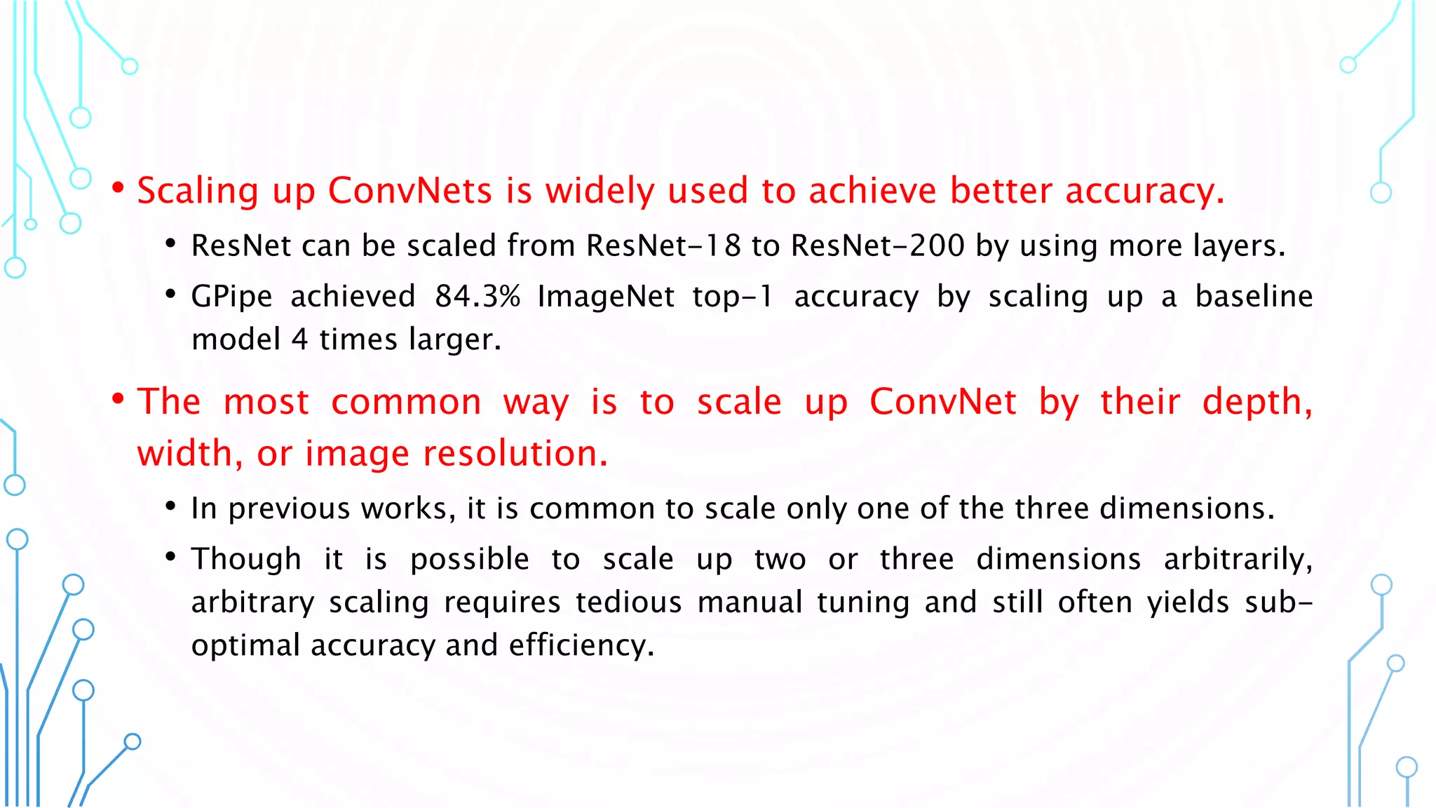 • Scaling up ConvNets is widely used to achieve better accuracy.
• ResNet can be scaled from ResNet-18 to ResNet-200 by using more layers.
• GPipe achieved 84.3% ImageNet top-1 accuracy by scaling up a baseline
model 4 times larger.
• The most common way is to scale up ConvNet by their depth,
width, or image resolution.
• In previous works, it is common to scale only one of the three dimensions.
• Though it is possible to scale up two or three dimensions arbitrarily,
arbitrary scaling requires tedious manual tuning and still often yields sub-
optimal accuracy and efficiency.
2
 