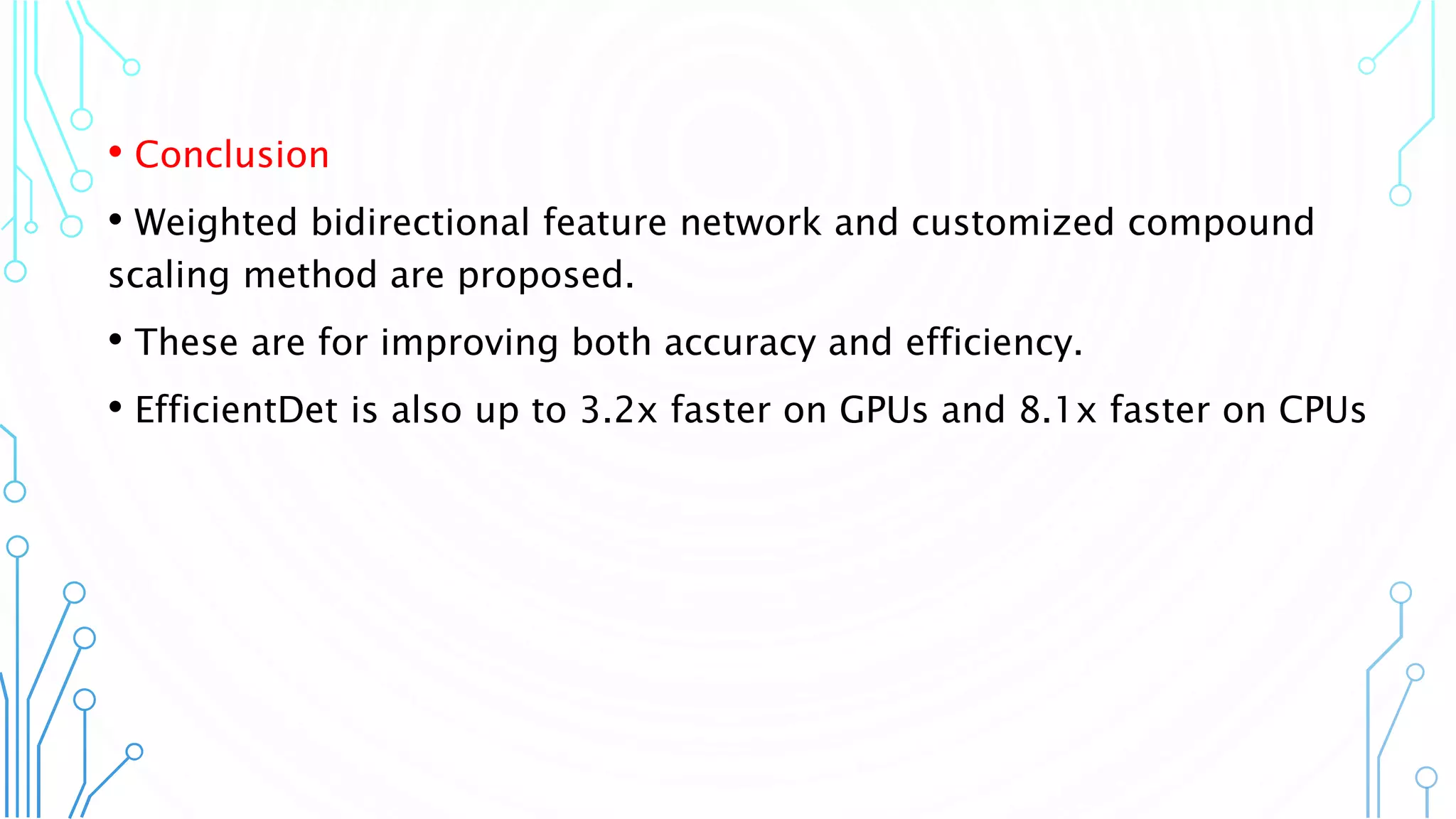 • Conclusion
• Weighted bidirectional feature network and customized compound
scaling method are proposed.
• These are for improving both accuracy and efficiency.
• EfficientDet is also up to 3.2x faster on GPUs and 8.1x faster on CPUs
22
 