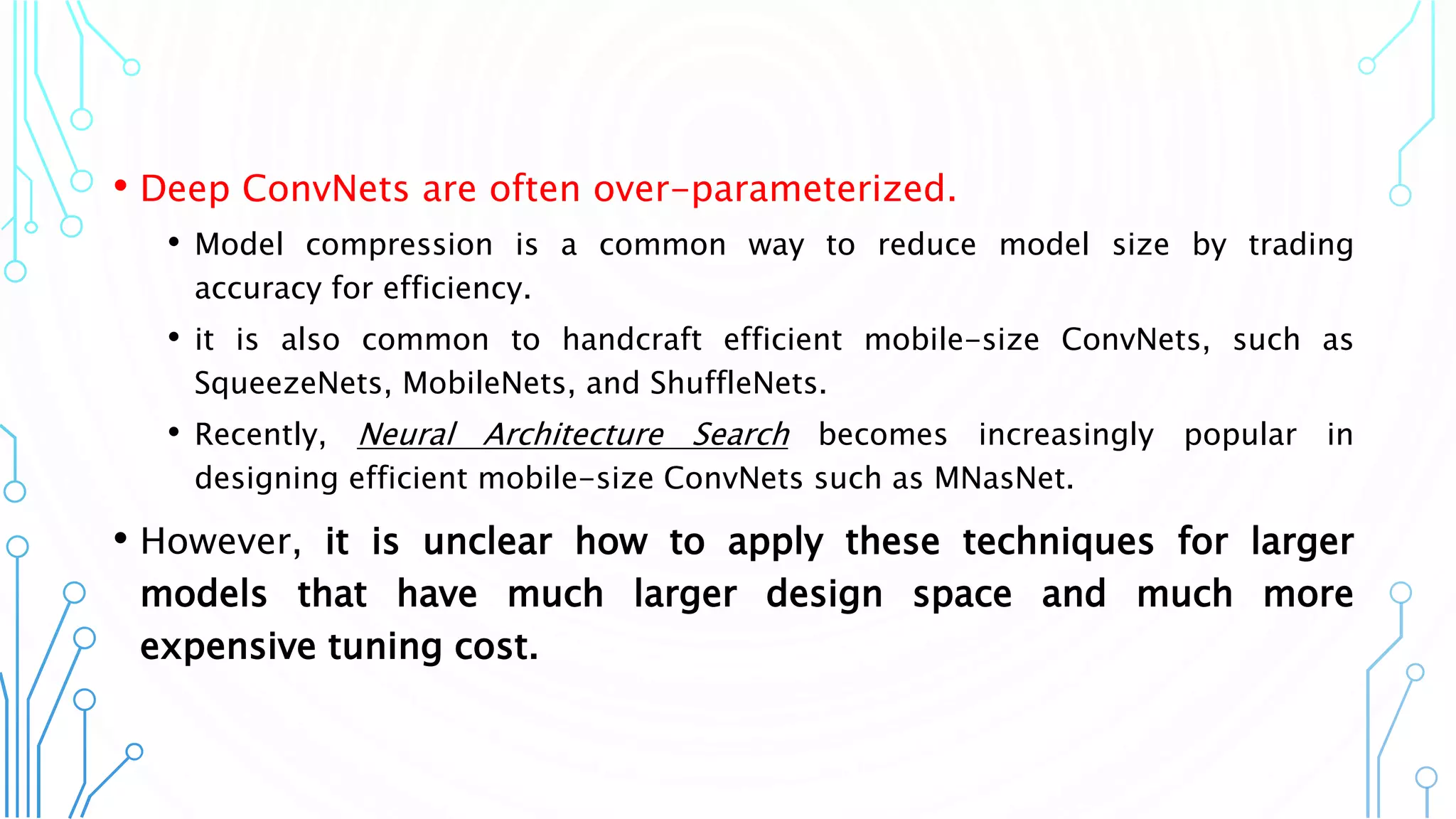 • Deep ConvNets are often over-parameterized.
• Model compression is a common way to reduce model size by trading
accuracy for efficiency.
• it is also common to handcraft efficient mobile-size ConvNets, such as
SqueezeNets, MobileNets, and ShuffleNets.
• Recently, Neural Architecture Search becomes increasingly popular in
designing efficient mobile-size ConvNets such as MNasNet.
• However, it is unclear how to apply these techniques for larger
models that have much larger design space and much more
expensive tuning cost.
3
 