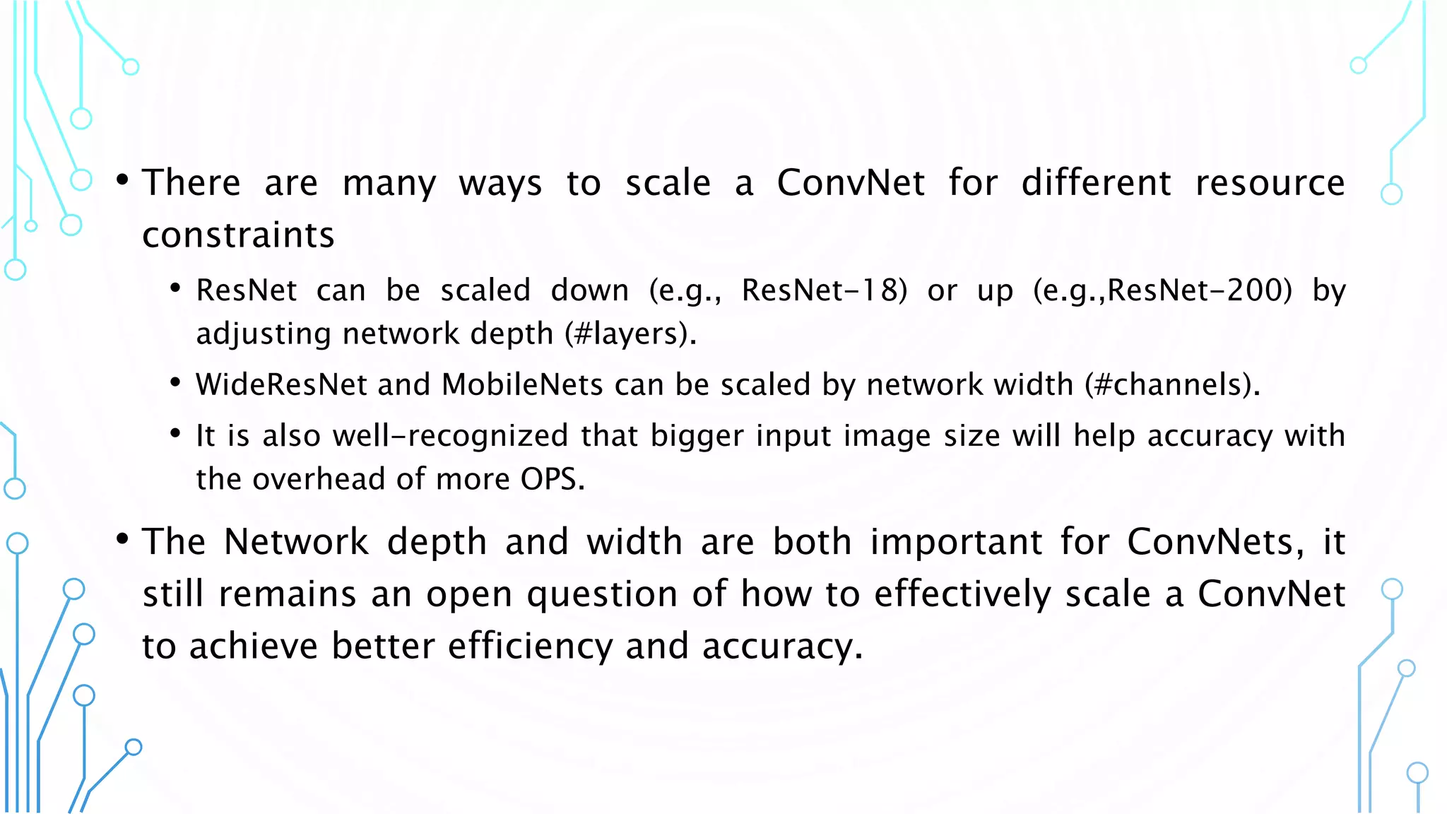 • There are many ways to scale a ConvNet for different resource
constraints
• ResNet can be scaled down (e.g., ResNet-18) or up (e.g.,ResNet-200) by
adjusting network depth (#layers).
• WideResNet and MobileNets can be scaled by network width (#channels).
• It is also well-recognized that bigger input image size will help accuracy with
the overhead of more OPS.
• The Network depth and width are both important for ConvNets, it
still remains an open question of how to effectively scale a ConvNet
to achieve better efficiency and accuracy.
4
 