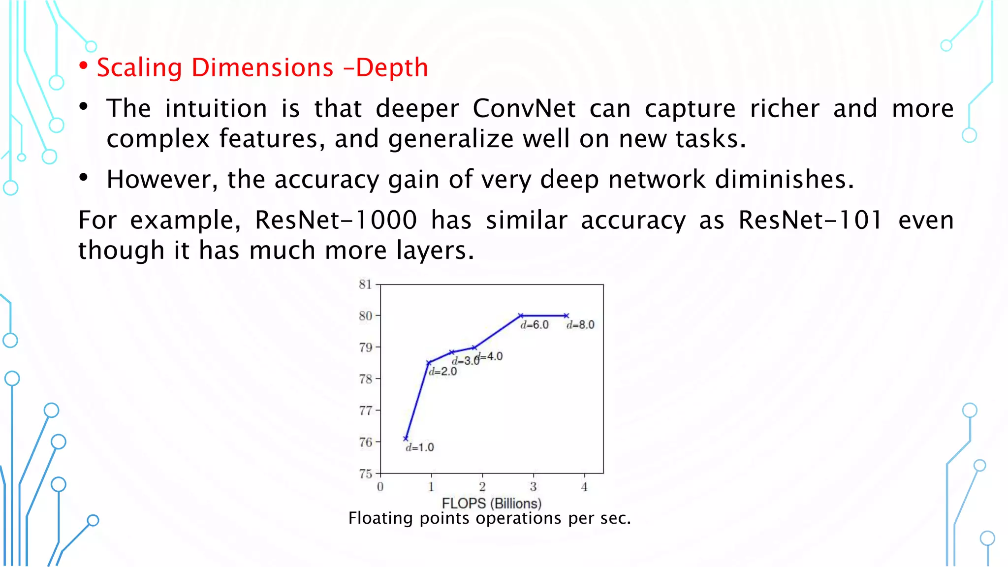 7
• Scaling Dimensions –Depth
• The intuition is that deeper ConvNet can capture richer and more
complex features, and generalize well on new tasks.
• However, the accuracy gain of very deep network diminishes.
For example, ResNet-1000 has similar accuracy as ResNet-101 even
though it has much more layers.
Floating points operations per sec.
 