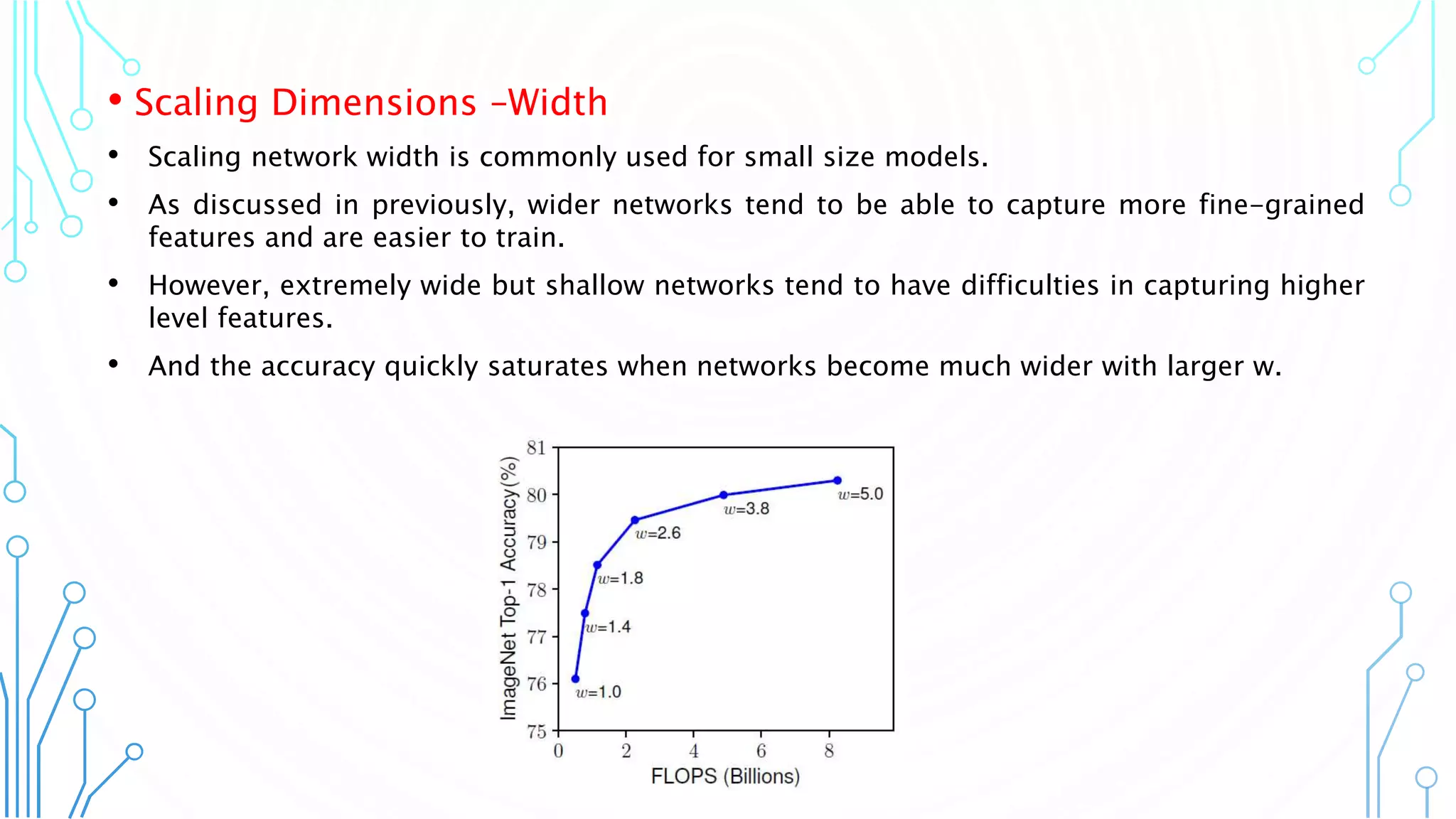 8
• Scaling Dimensions –Width
• Scaling network width is commonly used for small size models.
• As discussed in previously, wider networks tend to be able to capture more fine-grained
features and are easier to train.
• However, extremely wide but shallow networks tend to have difficulties in capturing higher
level features.
• And the accuracy quickly saturates when networks become much wider with larger w.
 