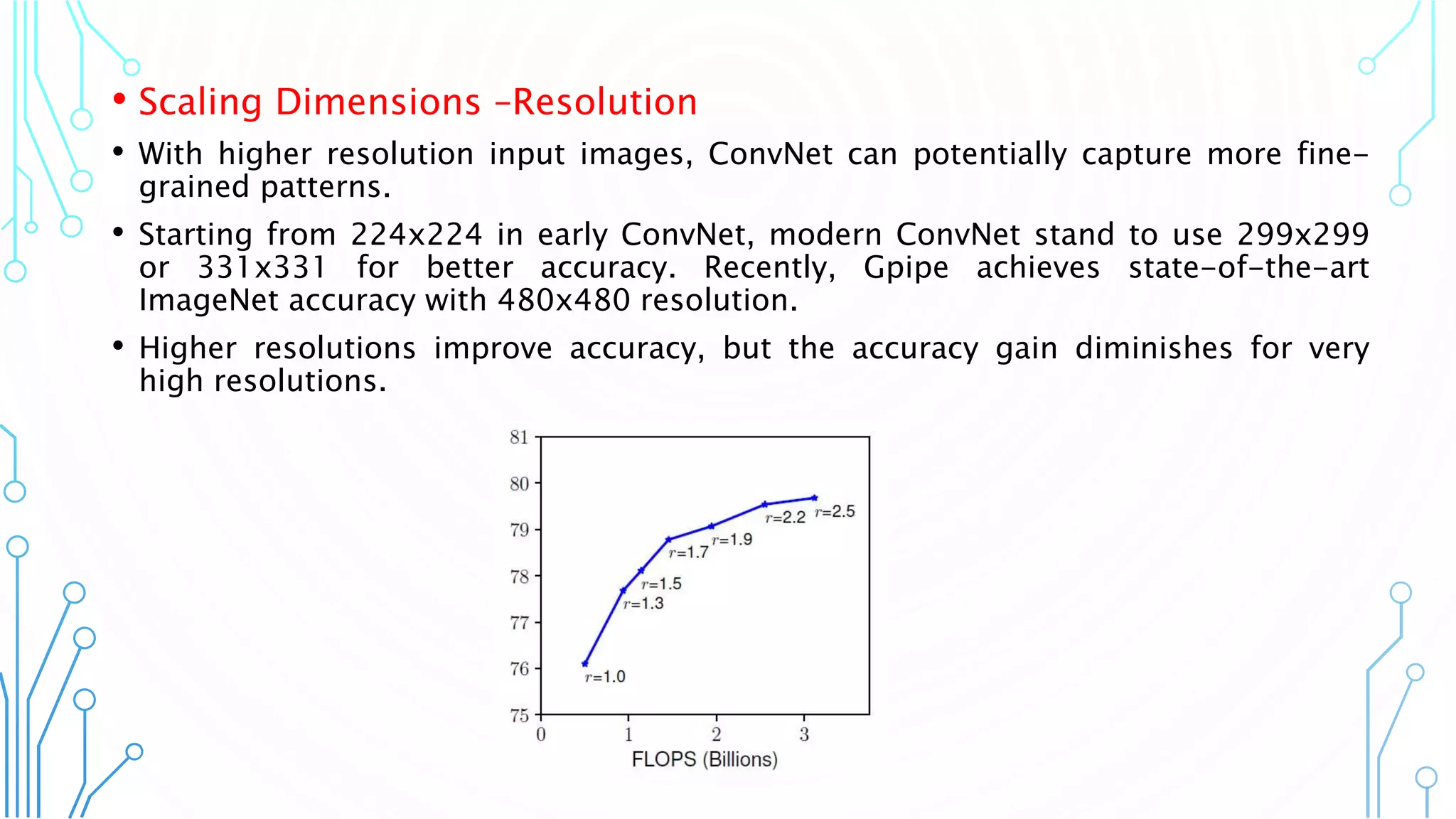 9
• Scaling Dimensions –Resolution
• With higher resolution input images, ConvNet can potentially capture more fine-
grained patterns.
• Starting from 224x224 in early ConvNet, modern ConvNet stand to use 299x299
or 331x331 for better accuracy. Recently, Gpipe achieves state-of-the-art
ImageNet accuracy with 480x480 resolution.
• Higher resolutions improve accuracy, but the accuracy gain diminishes for very
high resolutions.
 