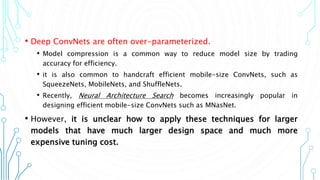 • Deep ConvNets are often over-parameterized.
• Model compression is a common way to reduce model size by trading
accuracy for efficiency.
• it is also common to handcraft efficient mobile-size ConvNets, such as
SqueezeNets, MobileNets, and ShuffleNets.
• Recently, Neural Architecture Search becomes increasingly popular in
designing efficient mobile-size ConvNets such as MNasNet.
• However, it is unclear how to apply these techniques for larger
models that have much larger design space and much more
expensive tuning cost.
3
 