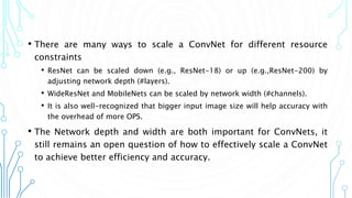 • There are many ways to scale a ConvNet for different resource
constraints
• ResNet can be scaled down (e.g., ResNet-18) or up (e.g.,ResNet-200) by
adjusting network depth (#layers).
• WideResNet and MobileNets can be scaled by network width (#channels).
• It is also well-recognized that bigger input image size will help accuracy with
the overhead of more OPS.
• The Network depth and width are both important for ConvNets, it
still remains an open question of how to effectively scale a ConvNet
to achieve better efficiency and accuracy.
4
 