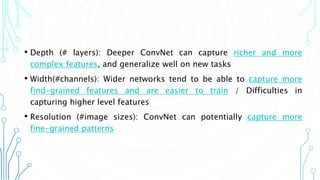 6
• Depth (# layers): Deeper ConvNet can capture richer and more
complex features, and generalize well on new tasks
• Width(#channels): Wider networks tend to be able to capture more
find-grained features and are easier to train / Difficulties in
capturing higher level features
• Resolution (#image sizes): ConvNet can potentially capture more
fine-grained patterns
 