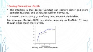 7
• Scaling Dimensions –Depth
• The intuition is that deeper ConvNet can capture richer and more
complex features, and generalize well on new tasks.
• However, the accuracy gain of very deep network diminishes.
For example, ResNet-1000 has similar accuracy as ResNet-101 even
though it has much more layers.
Floating points operations per sec.
 