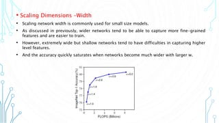 8
• Scaling Dimensions –Width
• Scaling network width is commonly used for small size models.
• As discussed in previously, wider networks tend to be able to capture more fine-grained
features and are easier to train.
• However, extremely wide but shallow networks tend to have difficulties in capturing higher
level features.
• And the accuracy quickly saturates when networks become much wider with larger w.
 