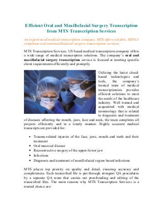 Efficient Oral and Maxillofacial Surgery Transcription
           from MTS Transcription Services
An experienced medical transcription company, MTS offers reliable, HIPAA
compliant oral and maxillofacial surgery transcription services.

MTS Transcription Services, US based medical transcription company offers
a wide range of medical transcription solutions. The company’s oral and
maxillofacial surgery transcription service is focused at meeting specific
client requirements efficiently and promptly.

                                                 Utilizing the latest cloud-
                                                 based technologies and
                                                 tools,    the    company’s
                                                 trained team of medical
                                                 transcriptionists provides
                                                 efficient solutions to meet
                                                 the needs of the healthcare
                                                 industry. Well trained and
                                                 acquainted with medical
                                                 terminology that is related
                                                 to diagnosis and treatment
of diseases affecting the mouth, jaws, face and neck, the team completes all
projects efficiently and in a timely manner. Highly accurate medical
transcripts are provided for:

   •   Trauma-related injuries of the face, jaws, mouth and teeth and their
       treatment
   •   Oral mucosal disease
   •   Reconstructive surgery of the upper/lower jaw
   •   Infections
   •   Diagnosis and treatment of maxillofacial region based infections

MTS places top priority on quality and detail, ensuring accuracy and
completeness. Each transcribed file is put through stringent QA procedures
by a separate QA team that carries out proofreading and editing of the
transcribed files. The main reasons why MTS Transcription Services is a
trusted choice are:
 