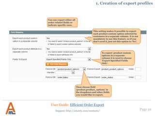 Page 10
1. Creation of export profiles
You can select orders with
which statuses to export (it
is also possible to export
orders with all statuses)
You can choose customer
group, if you need to export
orders placed only by
members of a certain
customer group.
You can also skip child products
and items with zero price. This can
be useful for export of orders with
configurable products to avoid
duplicate entries.
Define SKU of the
products to export
only the orders which
contain listed
products.
User Guide: Efficient Order Export
Support: http://amasty.com/contacts/
 