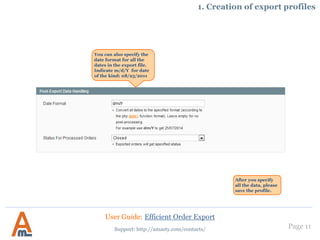 Page 11
1. Creation of export profiles
This setting makes it possible to export
each product custom option selected by
customers in a separate column. It is not
mandatory to use this feature, so if you
don’t need it, just set this option to ‘No’.
To export product custom
options in a separate
column it is need to choose
‘Export Specified Fields
Only’.
Then choose field
‘product.product_options’ in
the dropdown and other fields
you would like to export.
You can export either all
order related fields or
indicate specific ones.
User Guide: Efficient Order Export
Support: http://amasty.com/contacts/
 