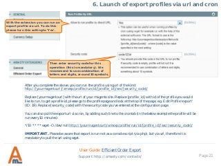 Page 21
6. Launch of export profiles via url and cron
With the extension you can run an
export profile via url. To do this
please turn this setting to ‘Yes’.
Then enter security code for this
operation (this is mandatory). We
recommend to use combination of
letters and digits, around 10 symbols.
After you complete the above, you can run the profile, using url of the kind:
http://[yourmagentourl]/amexp/profile/run/id/[profile_id]/sec/[security_code]/
Replace [yourmagentourl] with the url of your magento site. Replace [profile_id] with id of the profile you would
like to run, to get a profile id, please go to the profile page and look at the top of the page, e.g. Edit Profile ‘export'
(ID: 19). Replace [security_code] with the security code you’ve entered at the configuration page.
You can also pull the export url via cron, by adding such line to the crontab (in the below example the profile will be
run every 10 minutes):
*/10 * * * * wget -O /dev/null http://[yourmagentourl]/amexp/profile/run/id/[profile_id]/sec/[security_code]/
IMPORTANT. Please be aware that export is run not as a console script (via php), but via url, therefore it is
mandatory to pull the url using wget.
User Guide: Efficient Order Export
Support: http://amasty.com/contacts/
 