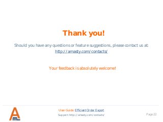 Thank you!
Your feedback is absolutely welcome!
Should you have any questions or feature suggestions, please contact us at:
http://amasty.com/contacts/
Page 22
User Guide: Efficient Order Export
Support: http://amasty.com/contacts/
 