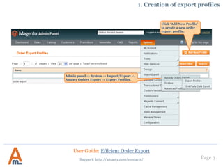 Page 3
Click ‘Add New Profile’
to create a new order
export profile.
Admin panel -> System -> Import/Export ->
Amasty Orders Export -> Export Profiles.
1. Creation of export profiles
User Guide: Efficient Order Export
Support: http://amasty.com/contacts/
 
