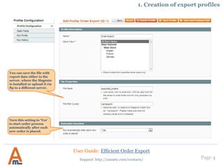 Page 4
You can save the file with
export data either to the
server, where the Magento
is installed or upload it via
ftp to a different server.
1. Creation of export profiles
Turn this setting to ‘Yes’
to start order process
automatically after each
new order is placed.
User Guide: Efficient Order Export
Support: http://amasty.com/contacts/
 