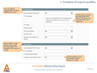 Page 5
1. Creation of export profiles
You can upload
exported file via ftp to
a different server.
In this tab you need to
provide all the info
about FTP where you
want the files to be
exported.
Please define e-mail
address and e-mail
message subject for
automatic file export to
e-mail.
Set this setting to ‘Yes’
to send files in ZIP
format to e-mail.
User Guide: Efficient Order Export
Support: http://amasty.com/contacts/
Select the type of
export that should be
used.
 