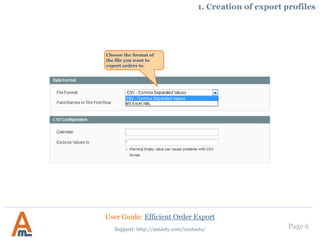 Page 6
1. Creation of export profiles
Choose the format of
the file you want to
export orders to.
User Guide: Efficient Order Export
Support: http://amasty.com/contacts/
 