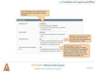 Page 8
1. Creation of export profiles
You can indicate from which order to
start the export according to invoice
numbers.
Switch to ‘Yes’ to start export
from the order that comes
next after the one indicated in
‘Starting From #’ field.
Set this option to ‘Yes’ to
automatically populate ‘Starting
From #’ field with the last exported
order. In combination with ‘Skip
Starting From’ option set to ‘Yes’
this would let you export only new
orders with each profile run.
User Guide: Efficient Order Export
Support: http://amasty.com/contacts/
 