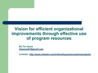 Vision for efficient organizational improvements through effective use of program resources By Tim Ayres timayres01@gmail.com Linkedin: http://www.linkedin.com/in/timothyayressrsystemsengineer 