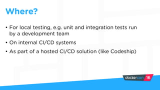 • For local testing, e.g. unit and integration tests run
by a development team
• On internal CI/CD systems
• As part of a hosted CI/CD solution (like Codeship)
Where?
 