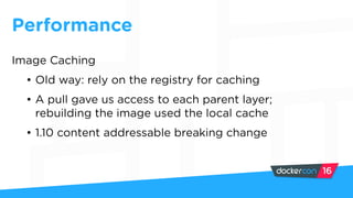 Performance
Image Caching
• Old way: rely on the registry for caching
• A pull gave us access to each parent layer;
rebuilding the image used the local cache
• 1.10 content addressable breaking change
 