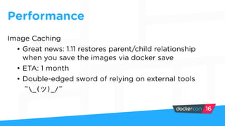 Performance
Image Caching
• Great news: 1.11 restores parent/child relationship
when you save the images via docker save
• ETA: 1 month
• Double-edged sword of relying on external tools
¯_( )_/¯
 