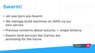 Swarm!
• Jet was born pre-Swarm
• We manage build machines on AWS via our
own service
• Previous concerns about security — single tenancy
• Swarm (and services like Carina) are
promising for the future
 