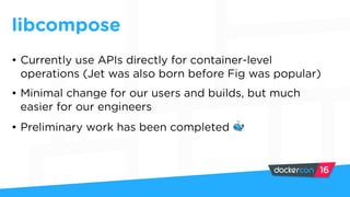 libcompose
• Currently use APIs directly for container-level
operations (Jet was also born before Fig was popular)
• Minimal change for our users and builds, but much
easier for our engineers
• Preliminary work has been completed 🐳
 