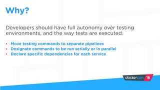 Developers should have full autonomy over testing
environments, and the way tests are executed.
• Move testing commands to separate pipelines
• Designate commands to be run serially or in parallel
• Declare specific dependencies for each service
Why?
 
