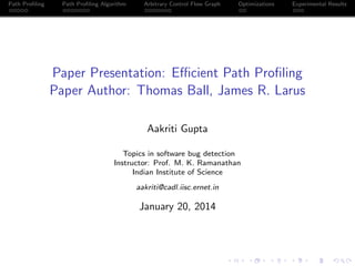 Path Proﬁling

Path Proﬁling Algorithm

Arbitrary Control Flow Graph

Optimizations

Experimental Results

Paper Presentation: Eﬃcient Path Proﬁling
Paper Author: Thomas Ball, James R. Larus
Aakriti Gupta
Topics in software bug detection
Instructor: Prof. M. K. Ramanathan
Indian Institute of Science
aakriti@cadl.iisc.ernet.in

January 20, 2014

 