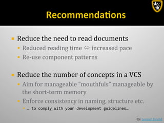 By:	
  Lennart	
  Jörelid	
  
¡  Reduce	
  the	
  need	
  to	
  read	
  documents	
  
§  Reduced	
  reading	
  time	
  ó	
  increased	
  pace	
  
§  Re-­‐use	
  component	
  patterns	
  	
  
¡  Reduce	
  the	
  number	
  of	
  concepts	
  in	
  a	
  VCS	
  
§  Aim	
  for	
  manageable	
  ”mouthfuls”	
  manageable	
  by	
  
the	
  short-­‐term	
  memory	
  
§  Enforce	
  consistency	
  in	
  naming,	
  structure	
  etc.	
  
§  …	
  to	
  comply	
  with	
  your	
  development	
  guidelines…	
  
 