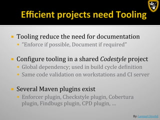 By:	
  Lennart	
  Jörelid	
  
¡  Tooling	
  reduce	
  the	
  need	
  for	
  documentation	
  
§  ”Enforce	
  if	
  possible,	
  Document	
  if	
  required”	
  
¡  Conbigure	
  tooling	
  in	
  a	
  shared	
  Codestyle	
  project	
  
§  Global	
  dependency;	
  used	
  in	
  build	
  cycle	
  debinition	
  
§  Same	
  code	
  validation	
  on	
  workstations	
  and	
  CI	
  server	
  
¡  Several	
  Maven	
  plugins	
  exist	
  
§  Enforcer	
  plugin,	
  Checkstyle	
  plugin,	
  Cobertura	
  
plugin,	
  Findbugs	
  plugin,	
  CPD	
  plugin,	
  …	
  
 