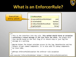 By:	
  Lennart	
  Jörelid	
  
Execution	
  
entry	
  point	
  
/**	
  
	
  *	
  This	
  is	
  the	
  interface	
  into	
  the	
  rule.	
  This	
  method	
  should	
  throw	
  an	
  exception	
  
	
  *	
  containing	
  a	
  reason	
  message	
  if	
  the	
  rule	
  fails	
  the	
  check.	
  The	
  plugin	
  will	
  
	
  *	
  then	
  decide	
  based	
  on	
  the	
  fail	
  flag	
  if	
  it	
  should	
  stop	
  or	
  just	
  log	
  the	
  
	
  *	
  message	
  as	
  a	
  warning.	
  
	
  *	
  
	
  *	
  @param	
  helper	
  The	
  helper	
  provides	
  access	
  to	
  the	
  log,	
  MavenSession	
  and	
  has	
  
	
  *	
  helpers	
  to	
  get	
  common	
  components.	
  It	
  is	
  also	
  able	
  to	
  lookup	
  components	
  
	
  *	
  by	
  class	
  name.	
  
	
  *	
  
	
  *	
  @throws	
  EnforcerRuleException	
  the	
  enforcer	
  rule	
  exception	
  
	
  */	
  
void	
  execute(	
  EnforcerRuleHelper	
  helper	
  )	
  throws	
  EnforcerRuleException;	
  
 