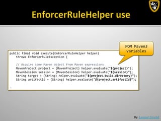 By:	
  Lennart	
  Jörelid	
  
public	
  final	
  void	
  execute(EnforcerRuleHelper	
  helper)	
  	
  
	
  throws	
  EnforcerRuleException	
  {	
  
	
  
	
  //	
  Acquire	
  some	
  Maven	
  object	
  from	
  Maven	
  expressions	
  
	
  MavenProject	
  project	
  =	
  (MavenProject)	
  helper.evaluate("${project}");	
  
	
  MavenSession	
  session	
  =	
  (MavenSession)	
  helper.evaluate("${session}”);	
  
	
  String	
  target	
  =	
  (String)	
  helper.evaluate("${project.build.directory}”);	
  
	
  String	
  artifactId	
  =	
  (String)	
  helper.evaluate("${project.artifactId}”);	
  
	
  	
  
… 	
  	
  
POM	
  Maven3	
  
variables	
  
 