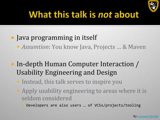 By:	
  Lennart	
  Jörelid	
  
¡  Java	
  programming	
  in	
  itself	
  
§  Assumtion:	
  You	
  know	
  Java,	
  Projects	
  …	
  &	
  Maven	
  
¡  In-­‐depth	
  Human	
  Computer	
  Interaction	
  /	
  
Usability	
  Engineering	
  and	
  Design	
  
§  Instead,	
  this	
  talk	
  serves	
  to	
  inspire	
  you	
  	
  
§  Apply	
  usability	
  engineering	
  to	
  areas	
  where	
  it	
  is	
  
seldom	
  considered	
  	
  
§  Developers	
  are	
  also	
  users	
  …	
  of	
  VCSs/projects/tooling	
  
 