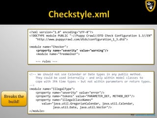 By:	
  Lennart	
  Jörelid	
  
<?xml	
  version="1.0"	
  encoding="UTF-­‐8"?>	
  
<!DOCTYPE	
  module	
  PUBLIC	
  "-­‐//Puppy	
  Crawl//DTD	
  Check	
  Configuration	
  1.3//EN”	
  
	
  "http://www.puppycrawl.com/dtds/configuration_1_3.dtd">	
  
	
  
<module	
  name="Checker">	
  
	
  	
  	
  	
  <property	
  name="severity"	
  value="warning"/>	
  
	
  	
  	
  	
  <module	
  name="TreeWalker">	
  
	
  
	
  -­‐-­‐-­‐	
  rules	
  -­‐-­‐-­‐	
  
<!-­‐-­‐	
  We	
  should	
  not	
  use	
  Calendar	
  or	
  Date	
  types	
  in	
  any	
  public	
  method.	
  
	
  They	
  could	
  be	
  used	
  internally	
  -­‐	
  and	
  only	
  within	
  model	
  classes	
  to	
  	
  
	
  cope	
  with	
  JPA	
  time	
  types	
  –	
  but	
  not	
  within	
  parameters	
  or	
  return	
  types.	
  
-­‐-­‐>	
  
<module	
  name="IllegalType">	
  
	
  <property	
  name="severity"	
  value="error"/>	
  
	
  <property	
  name="tokens"	
  value="PARAMETER_DEF,	
  METHOD_DEF"/>	
  
	
  <property	
  name="illegalClassNames”	
  
	
   	
  value="java.util.GregorianCalendar,	
  java.util.Calendar,	
  	
  
	
   	
   	
   	
  java.util.Date,	
  java.util.Vector"/>	
  
</module>	
  
Breaks	
  the	
  
build!	
  
 