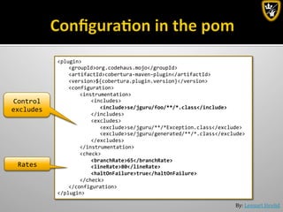 By:	
  Lennart	
  Jörelid	
  
<plugin>	
  
	
  <groupId>org.codehaus.mojo</groupId>	
  
	
  <artifactId>cobertura-­‐maven-­‐plugin</artifactId>	
  
	
  <version>${cobertura.plugin.version}</version>	
  
	
  <configuration>	
  
	
   	
  <instrumentation>	
  
	
   	
   	
  <includes>	
  
	
   	
   	
   	
  <include>se/jguru/foo/**/*.class</include>	
  
	
   	
   	
  </includes>	
  
	
   	
   	
  <excludes>	
  
	
   	
   	
   	
  <exclude>se/jguru/**/*Exception.class</exclude>	
  
	
   	
   	
   	
  <exclude>se/jguru/generated/**/*.class</exclude>	
  
	
   	
   	
  </excludes>	
  
	
   	
  </instrumentation>	
  
	
   	
  <check>	
  
	
   	
   	
  <branchRate>65</branchRate>	
  
	
   	
   	
  <lineRate>80</lineRate>	
  
	
   	
   	
  <haltOnFailure>true</haltOnFailure>	
  
	
   	
  </check>	
  
	
  </configuration>	
  
</plugin>	
  
Control	
  
excludes	
  
Rates	
  
 