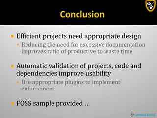 By:	
  Lennart	
  Jörelid	
  
¡  Efbicient	
  projects	
  need	
  appropriate	
  design	
  
§  Reducing	
  the	
  need	
  for	
  excessive	
  documentation	
  
improves	
  ratio	
  of	
  productive	
  to	
  waste	
  time	
  
¡  Automatic	
  validation	
  of	
  projects,	
  code	
  and	
  
dependencies	
  improve	
  usability	
  
§  Use	
  appropriate	
  plugins	
  to	
  implement	
  
enforcement	
  
¡  FOSS	
  sample	
  provided	
  …	
  
 