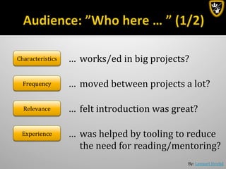 By:	
  Lennart	
  Jörelid	
  
Frequency	
   …	
  	
  moved	
  between	
  projects	
  a	
  lot?	
  
Relevance	
   …	
  	
  felt	
  introduction	
  was	
  great?	
  
Experience	
   …	
  	
  was	
  helped	
  by	
  tooling	
  to	
  reduce	
  
	
  the	
  need	
  for	
  reading/mentoring?	
  
Characteristics	
   …	
  	
  works/ed	
  in	
  big	
  projects?	
  
 