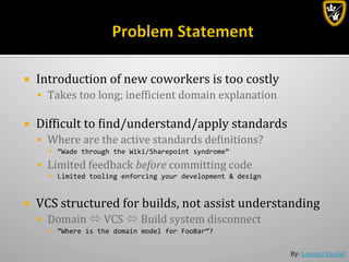 By:	
  Lennart	
  Jörelid	
  
¡  Introduction	
  of	
  new	
  coworkers	
  is	
  too	
  costly	
  
§  Takes	
  too	
  long;	
  inefbicient	
  domain	
  explanation	
  
¡  Difbicult	
  to	
  bind/understand/apply	
  standards	
  
§  Where	
  are	
  the	
  active	
  standards	
  debinitions?	
  
§  ”Wade	
  through	
  the	
  Wiki/Sharepoint	
  syndrome”	
  
§  Limited	
  feedback	
  before	
  committing	
  code	
  
§  Limited	
  tooling	
  enforcing	
  your	
  development	
  &	
  design	
  
¡  VCS	
  structured	
  for	
  builds,	
  not	
  assist	
  understanding	
  
§  Domain	
  ó	
  VCS	
  ó	
  Build	
  system	
  disconnect	
  
§  ”Where	
  is	
  the	
  domain	
  model	
  for	
  FooBar”?	
  
 